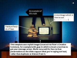 TittiliumText22L LT font 
This template uses stylish images (sourced via Flickr’s Creative Commons, for example) with gaps in which to insert a text box to get your message across. Works very well for face-to-face presentations as the slides support what you’re saying out loud, rather than duplicate or distract from it. 
A nice image which is free to use 
(find this image) 
An example of this style  