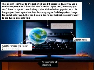 This design is similar to the last one but a bit easier to do, as you use a semi-transparent text box (this one’s set to 27 per cent) meaning you don’t have to spend time finding slides with suitable gaps for text. As long as you don’t spend endless hours trying to find the perfect image for each background, this can be a quick and aesthetically pleasing way to produce a presentation. 
An example of this style 
Aaargh font 
Another image via Flickr (find this image)  