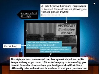 Corbel font 
This style contrasts a coloured text box against a black and white image. As long as you search Flickr for images you can modify, you can use PowerPoint to recolour your background to B&W. Use a differently coloured text box for each section of your presentation. 
A Flickr Creative Commons image which is licensed for modification, allowing me to make it black & white (find this image) 
An example of this style  