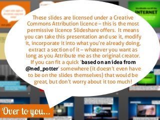 These slides are licensed under a Creative Commons Attribution licence – this is the most permissive licence Slideshare offers. It means you can take this presentation and use it, modify it, incorporate it into what you’re already doing, extract a section of it – whatever you want as long as you Attribute me as the original creator. If you can fit a quick ‘based on an idea from @ned_potter’ somewhere (it doesn’t even have to be on the slides themselves) that would be great, but don’t worry about it too much!  