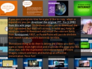If you see a template idea here you’d like to copy, adapt or expand on, you can download the original PPT file (13MB) from this wiki page. (Slideshare allows you to download the PDF I uploaded, but that isn’t as easy to build on.) Keep in mind you need to download and install the relevant fonts from fontsquirrel FIRST, or PowerPoint will just do the best font-match it can, and it’ll look truly terrible. 
The easiest thing to do then is delete the slides you don’t want or need, then right-click and duplicate the ones you like. After that, edit the duplicated versions to have different images, colours and text, and build up an effective presentation. Have fun!  
