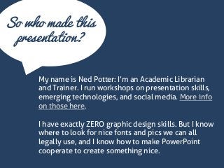 So who made this presentation? 
My name is Ned Potter: I’m an Academic Librarian and Trainer. I run workshops on presentation skills, emerging technologies, and social media. More info on those here. I have exactly ZERO graphic design skills. But I know where to look for nice fonts and pics we can all legally use, and I know how to make PowerPoint cooperate to create something nice.  