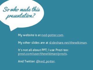 So who made this presentation? 
My website is at ned-potter.com. 
My other slides are at slideshare.net/thewikiman. 
It’s not all about PPT; I use Prezi too: prezi.com/user/thewikiman/prezis. 
And Twitter: @ned_potter.  