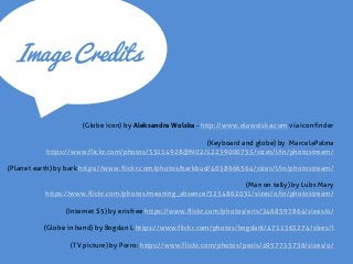 Image Credits 
(Globe icon) by Aleksandra Wolska - http://www.olawolska.com via iconfinder 
(Keyboard and globe) by MarcelaPalma https://www.flickr.com/photos/53114928@N02/12239000755/sizes/l/in/photostream/ 
(Planet earth) by bark https://www.flickr.com/photos/barkbud/4658966564/sizes/l/in/photostream/ 
(Man on telly) by Lubs Mary https://www.flickr.com/photos/meaning_absence/3234862031/sizes/o/in/photostream/ 
(Internet $5) by erisfree https://www.flickr.com/photos/eris/2468597864/sizes/o/ 
(Globe in hand) by Bogdan L https://www.flickr.com/photos/bogdanl/4711563274/sizes/l 
(TV picture) by Porro: https://www.flickr.com/photos/pesis/4957755736/sizes/o/  