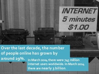 Over the last decade, the number of people online has grown by around 29%. 
In March 2004 there were 745 million internet users worldwide. In March 2014 there are nearly 3 billion.  