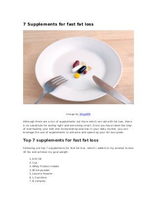 7 Supplements for fast fat loss
Image by 2day929
Although there are a ton of supplements out there which can aid with fat loss, there
is no substitute for eating right and exercising smart. Once you have taken the step
of overhauling your diet and incorporating exercise in your daily routine, you can
leverage the use of supplements to enhance and speed up your fat loss goals.
Top 7 supplements for fast fat loss
Following are top 7 supplements for fast fat loss, which I added to my arsenal to lose
30 lbs and achieve my goal weight.
1.Krill Oil
2.CLA
3.Whey Protein Isolate
4.BCAA powder
5.Leucine Powder
6.L-Carnitine
7.B complex
 