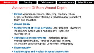 Assessment Of Burn Wound Depth
• Clinical-wound appearance, blanching, capillary return,
degree of fixed capillary staining, evaluation of retained light
touch and sensation
• Wound biopsy
• Measurement of tissue perfusion-Laser Doppler Flowmetry,
Indocyanine Green Video Angiography, Fluroscein
Fluoresecence
• Photooptical measurements—Reflection-optical
Multispectral Imaging, Fibreoptic Confocal Imaging,
Polarisation Sensitive Optical Coherence Tomography
• Thermography
• Radioisotopes and Nuclear Magnetic Resonance
Assessment Dressing Debridement Wound Closure Rehabilitation
 