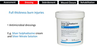 Full thickness burn injuries
• Antimicrobial dressings
E.g. Silver Sulphadiazine cream
and Silver Nitrate Solution
Assessment Dressing Debridement Wound Closure Rehabilitation
 