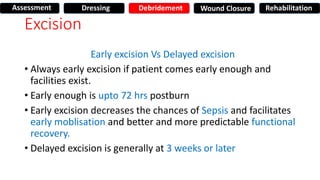 Excision
Early excision Vs Delayed excision
• Always early excision if patient comes early enough and
facilities exist.
• Early enough is upto 72 hrs postburn
• Early excision decreases the chances of Sepsis and facilitates
early moblisation and better and more predictable functional
recovery.
• Delayed excision is generally at 3 weeks or later
Assessment Dressing Debridement Wound Closure Rehabilitation
 