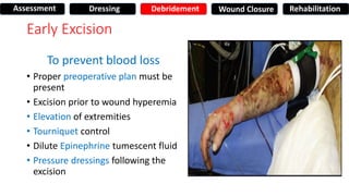Early Excision
To prevent blood loss
• Proper preoperative plan must be
present
• Excision prior to wound hyperemia
• Elevation of extremities
• Tourniquet control
• Dilute Epinephrine tumescent fluid
• Pressure dressings following the
excision
Assessment Dressing Debridement Wound Closure Rehabilitation
 