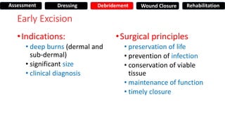 Early Excision
•Indications:
• deep burns (dermal and
sub-dermal)
• significant size
• clinical diagnosis
•Surgical principles
• preservation of life
• prevention of infection
• conservation of viable
tissue
• maintenance of function
• timely closure
Assessment Dressing Debridement Wound Closure Rehabilitation
 