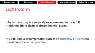 Escharotomy
• An escharotomy is a surgical procedure used to treat full
thickness (third-degree) circumferential burns.
• Full-thickness circumferential burn of an extremity or Trunk can
result in vascular compromise.
Assessment Dressing Debridement Wound Closure Rehabilitation
 
