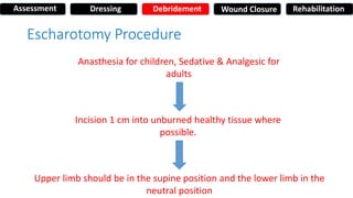 Escharotomy Procedure
Anasthesia for children, Sedative & Analgesic for
adults
Incision 1 cm into unburned healthy tissue where
possible.
Upper limb should be in the supine position and the lower limb in the
neutral position
Assessment Dressing Debridement Wound Closure Rehabilitation
 