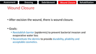 Wound Closure
• After excision the wound, there is wound closure.
• Goals:
• Reestablish barrier (epidermis) to prevent bacterial invasion and
evaporative water loss
• Reconstitute the dermis to provide durability, pliability and
acceptable cosmetics.
Assessment Dressing Debridement Wound Closure Rehabilitation
 