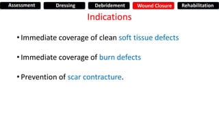 Indications
• Immediate coverage of clean soft tissue defects
• Immediate coverage of burn defects
• Prevention of scar contracture.
Assessment Dressing Debridement Wound Closure Rehabilitation
 