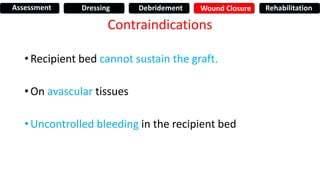 Contraindications
• Recipient bed cannot sustain the graft.
• On avascular tissues
• Uncontrolled bleeding in the recipient bed
Assessment Dressing Debridement Wound Closure Rehabilitation
 