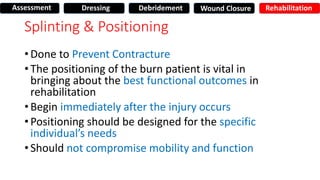 Splinting & Positioning
• Done to Prevent Contracture
• The positioning of the burn patient is vital in
bringing about the best functional outcomes in
rehabilitation
• Begin immediately after the injury occurs
• Positioning should be designed for the specific
individual’s needs
• Should not compromise mobility and function
Assessment Dressing Debridement Wound Closure Rehabilitation
 