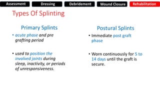 Types Of Splinting
Primary Splints
• acute phase and pre
grafting period
• used to position the
involved joints during
sleep, inactivity, or periods
of unresponsiveness.
Postural Splints
• Immediate post graft
phase
• Worn continuously for 5 to
14 days until the graft is
secure.
Assessment Dressing Debridement Wound Closure Rehabilitation
 