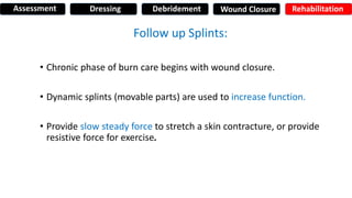Follow up Splints:
• Chronic phase of burn care begins with wound closure.
• Dynamic splints (movable parts) are used to increase function.
• Provide slow steady force to stretch a skin contracture, or provide
resistive force for exercise.
Assessment Dressing Debridement Wound Closure Rehabilitation
 