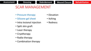 SCAR MANAGEMENT
• Pressure therapy
• Silicone gel sheet
• Intra lesional injection
• Split skin graft
• Laser therapy
• Cryotherapy
• Radio therapy
• Combination therapy
• Elevation
• Itching
• Redness
Assessment Dressing Debridement Wound Closure Rehabilitation
 