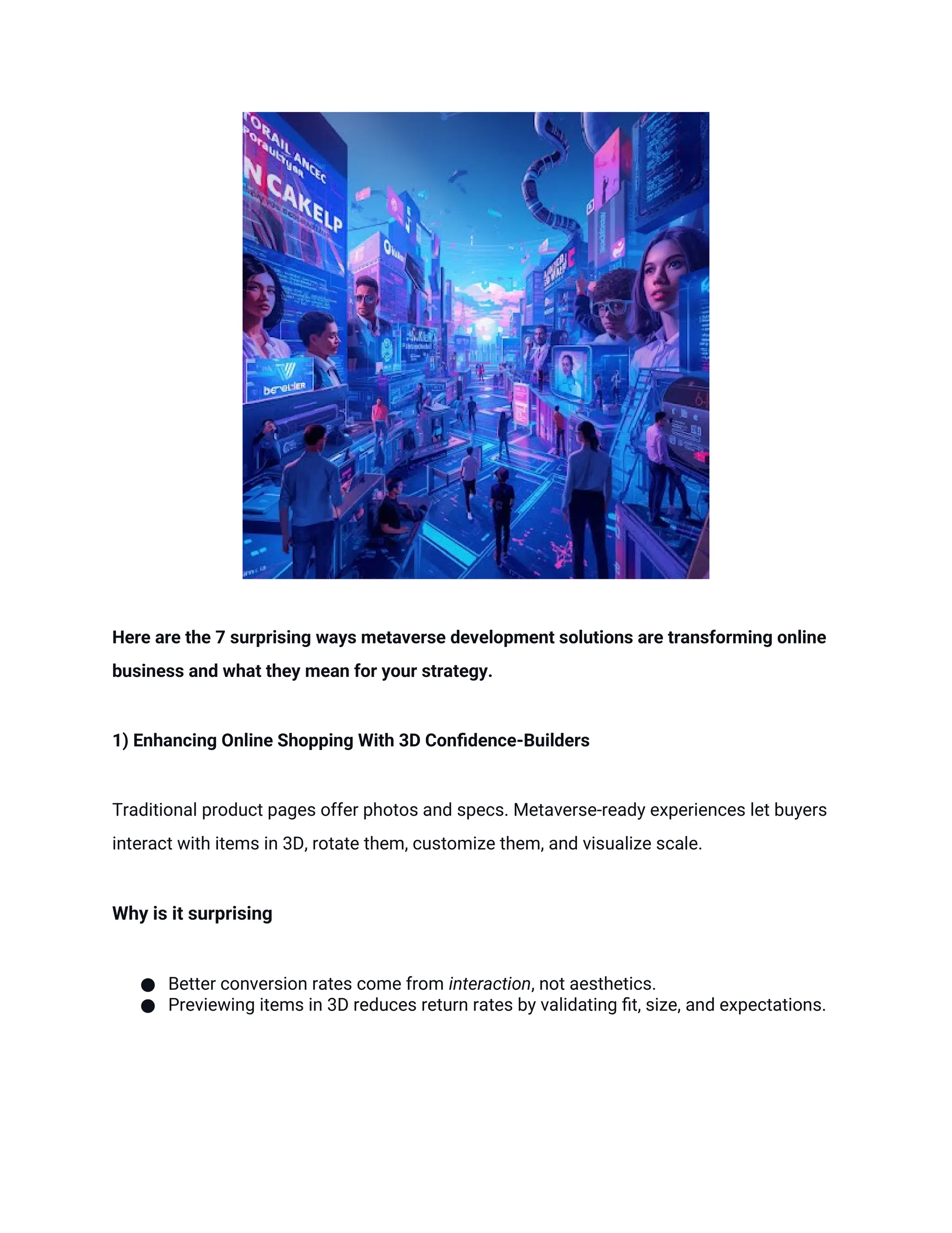Here are the 7 surprising ways metaverse development solutions are transforming online
business and what they mean for your strategy.
1) Enhancing Online Shopping With 3D Confidence-Builders
Traditional product pages offer photos and specs. Metaverse-ready experiences let buyers
interact with items in 3D, rotate them, customize them, and visualize scale.
Why is it surprising
● Better conversion rates come from interaction, not aesthetics.
● Previewing items in 3D reduces return rates by validating fit, size, and expectations.
 