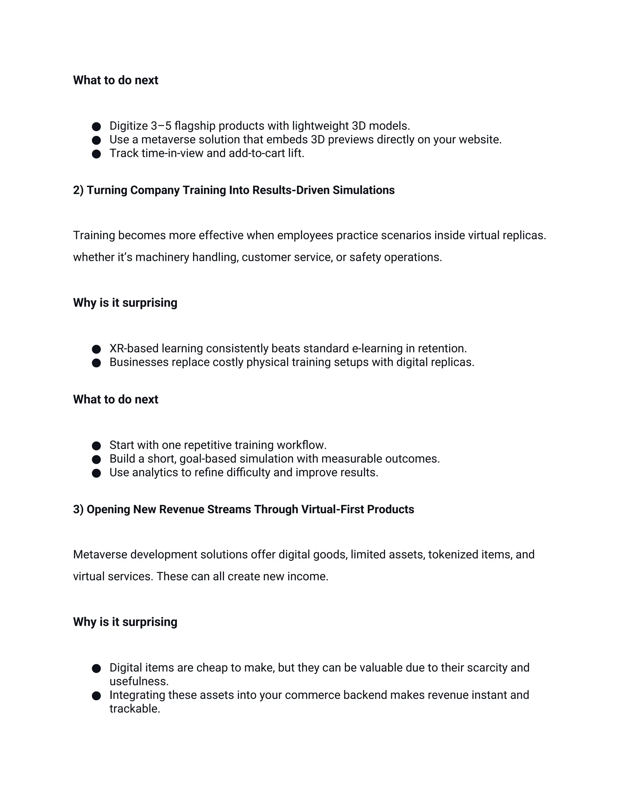 What to do next
● Digitize 3–5 flagship products with lightweight 3D models.
● Use a metaverse solution that embeds 3D previews directly on your website.
● Track time-in-view and add-to-cart lift.
2) Turning Company Training Into Results-Driven Simulations
Training becomes more effective when employees practice scenarios inside virtual replicas.
whether it’s machinery handling, customer service, or safety operations.
Why is it surprising
● XR-based learning consistently beats standard e-learning in retention.
● Businesses replace costly physical training setups with digital replicas.
What to do next
● Start with one repetitive training workflow.
● Build a short, goal-based simulation with measurable outcomes.
● Use analytics to refine difficulty and improve results.
3) Opening New Revenue Streams Through Virtual-First Products
Metaverse development solutions offer digital goods, limited assets, tokenized items, and
virtual services. These can all create new income.
Why is it surprising
● Digital items are cheap to make, but they can be valuable due to their scarcity and
usefulness.
● Integrating these assets into your commerce backend makes revenue instant and
trackable.
 
