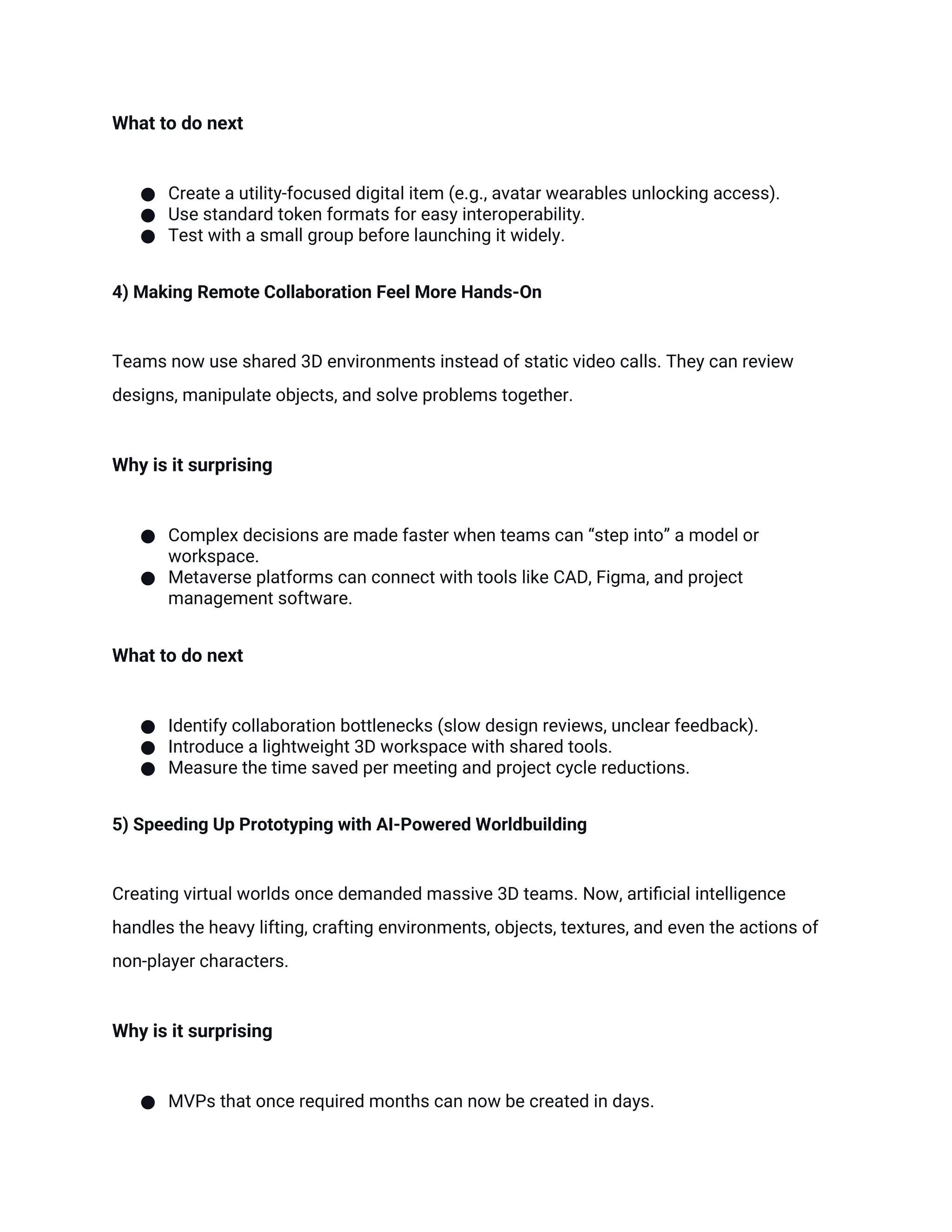 What to do next
● Create a utility-focused digital item (e.g., avatar wearables unlocking access).
● Use standard token formats for easy interoperability.
● Test with a small group before launching it widely.
4) Making Remote Collaboration Feel More Hands-On
Teams now use shared 3D environments instead of static video calls. They can review
designs, manipulate objects, and solve problems together.
Why is it surprising
● Complex decisions are made faster when teams can “step into” a model or
workspace.
● Metaverse platforms can connect with tools like CAD, Figma, and project
management software.
What to do next
● Identify collaboration bottlenecks (slow design reviews, unclear feedback).
● Introduce a lightweight 3D workspace with shared tools.
● Measure the time saved per meeting and project cycle reductions.
5) Speeding Up Prototyping with AI-Powered Worldbuilding
Creating virtual worlds once demanded massive 3D teams. Now, artificial intelligence
handles the heavy lifting, crafting environments, objects, textures, and even the actions of
non-player characters.
Why is it surprising
● MVPs that once required months can now be created in days.
 