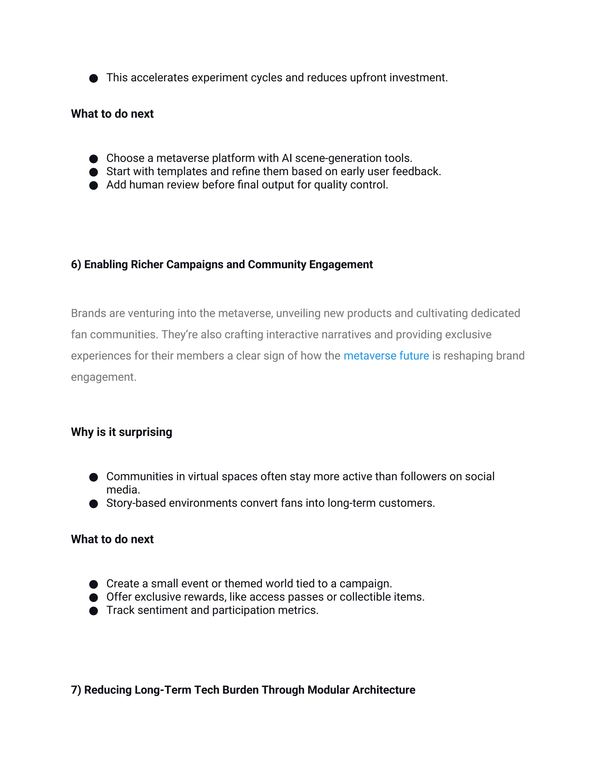 ● This accelerates experiment cycles and reduces upfront investment.
What to do next
● Choose a metaverse platform with AI scene-generation tools.
● Start with templates and refine them based on early user feedback.
● Add human review before final output for quality control.
6) Enabling Richer Campaigns and Community Engagement
Brands are venturing into the metaverse, unveiling new products and cultivating dedicated
fan communities. They’re also crafting interactive narratives and providing exclusive
experiences for their members a clear sign of how the metaverse future is reshaping brand
engagement.
Why is it surprising
● Communities in virtual spaces often stay more active than followers on social
media.
● Story-based environments convert fans into long-term customers.
What to do next
● Create a small event or themed world tied to a campaign.
● Offer exclusive rewards, like access passes or collectible items.
● Track sentiment and participation metrics.
7) Reducing Long-Term Tech Burden Through Modular Architecture
 