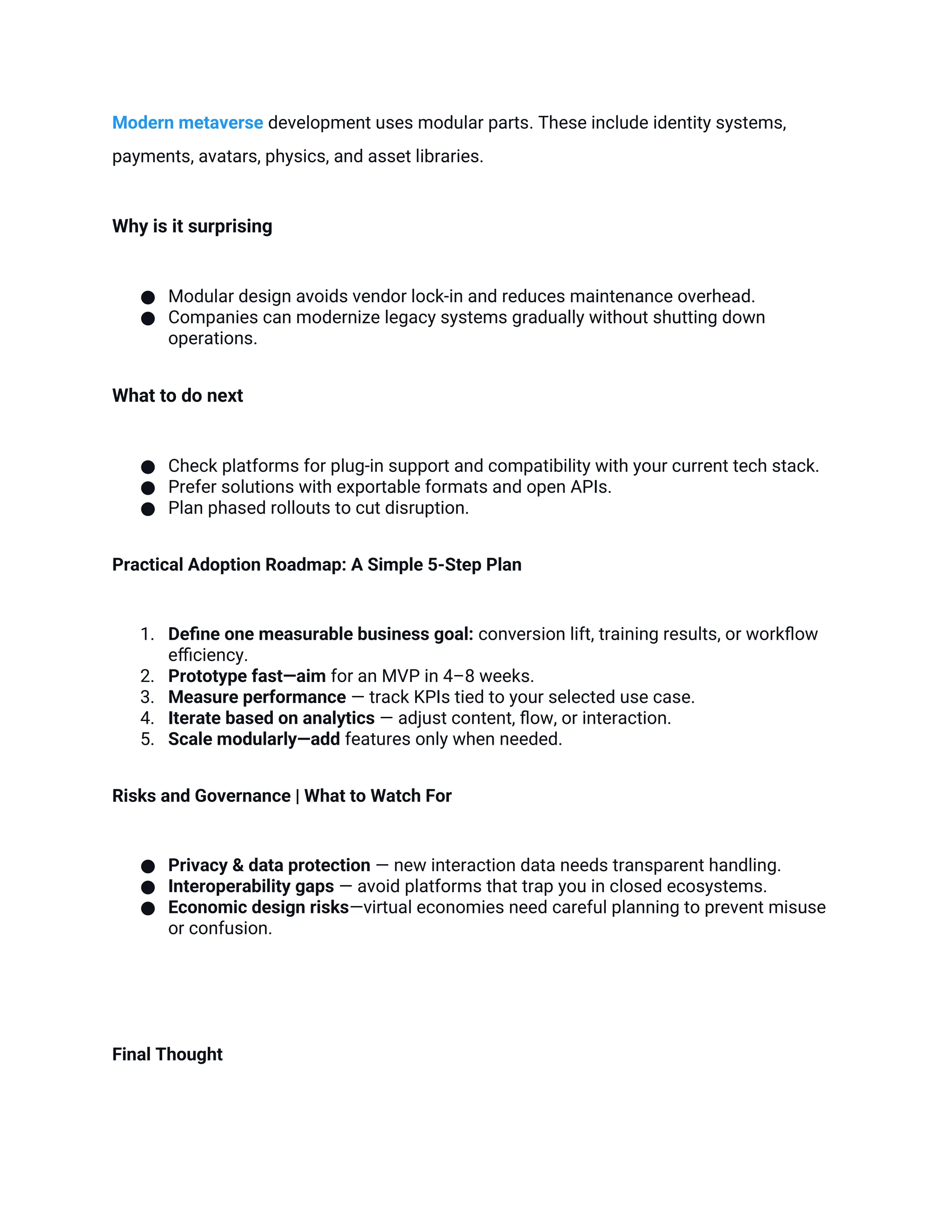 Modern metaverse development uses modular parts. These include identity systems,
payments, avatars, physics, and asset libraries.
Why is it surprising
● Modular design avoids vendor lock-in and reduces maintenance overhead.
● Companies can modernize legacy systems gradually without shutting down
operations.
What to do next
● Check platforms for plug-in support and compatibility with your current tech stack.
● Prefer solutions with exportable formats and open APIs.
● Plan phased rollouts to cut disruption.
Practical Adoption Roadmap: A Simple 5-Step Plan
1. Define one measurable business goal: conversion lift, training results, or workflow
efficiency.
2. Prototype fast—aim for an MVP in 4–8 weeks.
3. Measure performance — track KPIs tied to your selected use case.
4. Iterate based on analytics — adjust content, flow, or interaction.
5. Scale modularly—add features only when needed.
Risks and Governance | What to Watch For
● Privacy & data protection — new interaction data needs transparent handling.
● Interoperability gaps — avoid platforms that trap you in closed ecosystems.
● Economic design risks—virtual economies need careful planning to prevent misuse
or confusion.
Final Thought
 