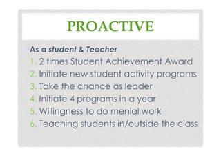 PROACTIVE
As a student & Teacher
1. 2 times Student Achievement Award
2. Initiate new student activity programs
3. Take the chance as leader
4. Initiate 4 programs in a year
5. Willingness to do menial work
6. Teaching students in/outside the class
 