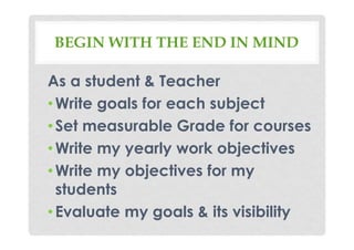 BEGIN WITH THE END IN MIND
As a student & Teacher
•Write goals for each subject
•Set measurable Grade for courses
•Write my yearly work objectives
•Write my objectives for my
students
•Evaluate my goals & its visibility
 