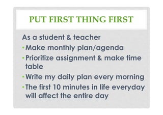 PUT FIRST THING FIRST
As a student & teacher
•Make monthly plan/agenda
•Prioritize assignment & make time
table
•Write my daily plan every morning
•The first 10 minutes in life everyday
will affect the entire day
 