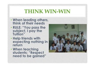THINK WIN-WIN
• When leading others,
think of their needs
• RULE: “You pass the
subject, I pay the
Tuition”
• Help friends with
expecting nothing in
return
• When teaching
students: “Respect
need to be gained”
 