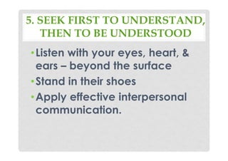 5. SEEK FIRST TO UNDERSTAND,
THEN TO BE UNDERSTOOD
•Listen with your eyes, heart, &
ears – beyond the surface
•Stand in their shoes
•Apply effective interpersonal
communication.
 