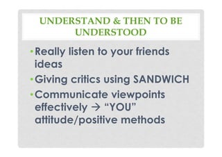 UNDERSTAND & THEN TO BE
UNDERSTOOD
•Really listen to your friends
ideas
•Giving critics using SANDWICH
•Communicate viewpoints
effectively “YOU”
attitude/positive methods
 