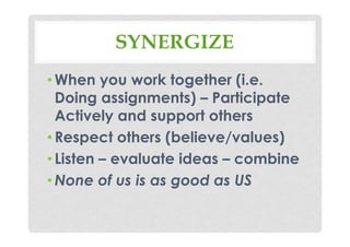 SYNERGIZE
•When you work together (i.e.
Doing assignments) – Participate
Actively and support others
•Respect others (believe/values)
•Listen – evaluate ideas – combine
•None of us is as good as US
 