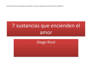 7 sustancias que encienden el
amor
Diego Ricol
Fuente: http://de10.com.mx/parejas-pro/2014/las-7-sustancias-culpables-de-los-efecto-del-amor-18700.html
 