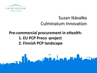 Suzan Ikävalko
                Culminatum Innovation
Pre-commercial procurement in eHealth:
     1. EU PCP Preco -project
     2. Finnish PCP landscape
 