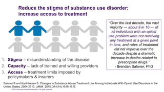 © 2015 American Medical Association. All rights reserved.
Reduce the stigma of substance use disorder;
increase access to treatment
1. Stigma – misunderstanding of the disease
2. Capacity – lack of trained and willing providers
3. Access – treatment limits imposed by
policymakers & insurers
“Over the last decade, the vast
majority ― about 8 in 10 ― of
all individuals with an opioid
use problem were not receiving
any treatment at a given point
in time, and rates of treatment
did not improve over the
decade despite a dramatic
increase in deaths related to
prescription drugs.”
- Brendan Saloner, PhD
Saloner B and Karthikeyan S. Changes in Substance Abuse Treatment Use Among Individuals With Opioid Use Disorders in the
United States, 2004-2013. JAMA. 2015; 314(14):1515-1517.
 