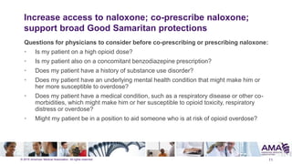 © 2015 American Medical Association. All rights reserved.
Increase access to naloxone; co-prescribe naloxone;
support broad Good Samaritan protections
Questions for physicians to consider before co-prescribing or prescribing naloxone:
• Is my patient on a high opioid dose?
• Is my patient also on a concomitant benzodiazepine prescription?
• Does my patient have a history of substance use disorder?
• Does my patient have an underlying mental health condition that might make him or
her more susceptible to overdose?
• Does my patient have a medical condition, such as a respiratory disease or other co-
morbidities, which might make him or her susceptible to opioid toxicity, respiratory
distress or overdose?
• Might my patient be in a position to aid someone who is at risk of opioid overdose?
11
 