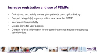© 2015 American Medical Association. All rights reserved.
Increase registration and use of PDMPs
• Quickly and accurately access your patient's prescription history
• Support delegate(s) in your practice to access the PDMP
• Interstate interoperability
• Create alerts for your patients
• Contain referral information for co-occurring mental health or substance
use disorders
5
 