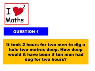 QUESTION 1
It took 2 hours for two men to dig a
hole two metres deep. How deep
would it have been if ten men had
dug for two hours?
 