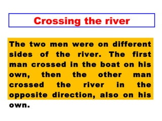 Crossing the river
The two men were on different
sides of the river. The first
man crossed in the boat on his
own, then the other man
crossed the river in the
opposite direction, also on his
own.
 