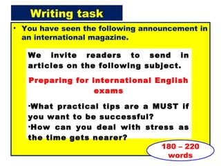 Writing task
• You have seen the following announcement in
an international magazine.
180 – 220
words
We invite readers to send in
articles on the following subject.
Preparing for international English
exams
•What practical tips are a MUST if
you want to be successful?
•How can you deal with stress as
the time gets nearer?
 