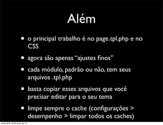 Além
• o principal trabalho é no page.tpl.php e no
CSS
• agora são apenas “ajustes ﬁnos”
• cada módulo, padrão ou não, tem seus
arquivos .tpl.php
• basta copiar esses arquivos que você
precisar editar para o seu tema
• limpe sempre o cache (conﬁgurações >
desempenho > limpar todos os caches)
sexta-feira, 26 de junho de 15
 
