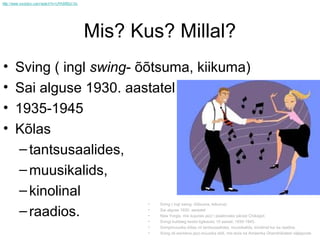 Mis? Kus? Millal?
•   Sving ( ingl swing- õõtsuma, kiikuma)
•   Sai alguse 1930. aastatel
•   1935-1945
•   Kõlas
     – tantsusaalides,
     – muusikalids,
     – kinolinal
                        •   Sving ( ingl swing- õõtsuma, kiikuma)

     – raadios.         •
                        •
                            Sai alguse 1930. aastatel
                            New Yorgis, mis kujunes jazz`i pealinnaks pärast Chikagot.
                        •   Svingi kuldaeg kestis ligikaudu 10 aastat: 1935-1945.
                        •   Svingimuusika kõlas nii tantsusaalides, muusikalids, kinolinal kui ka raadios.
                        •   Sving oli esimena jazz-muusika stiili, mis levis ka Ameerika Ühendriikidest väljapoole
 