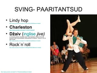 SVING- PAARITANTSUD
         • Lindy hop
                http://www.youtube.com/watch?v=ahoJReiCaPk&feature=related



         • Charleston
                http://www.youtube.com/watch?v=ZJC21zzkwoE



         • Džaiv (inglise jive)
                on Ameerika päritolu tempokas tants, mida liigitatakse Ladina-Ameerika
                tantsude hulka ning tantsitakse võistlustantsus viimasena. Tempo on 42–44
                takti minutis.
                http://www.youtube.com/watch?v=7tJBYwrZxaw&feature=related



         • Rock`n`roll
                http://www.youtube.com/watch?v=Rf55gHK48VQ&feature=related




http://www.youtube.com/watch?v=TRveIIe4uAs&feature=related
 