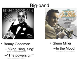 Big-band




• Benny Goodman                                               • Glenn Miller
  – “Sing, sing, sing”                                          – In the Mood
                                                                –   http://www.youtube.com/watch?v=aKb-qfwbZ2M
  –   http://www.youtube.com/watch?v=3mJ4dpNal_k



  – “The powers girl”
  –   http://www.youtube.com/watch?v=xwHOIJ9HPrc
 