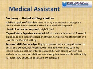 Company 3: United staffing solutions
Job Description of Position: New York City area Hospital is looking for a
Medical Clerk/ Receptionist with a Hospital or Medical background.
Level of education required: High School
Type of Work Experience needed: Must have a minimum of 1 Year of
experience as a (Clerk/Receptionist/Administrative Assistant) with in a
Hospital or Medical setting.
Required skills/knowledge: Highly organized with strong attention to
detail and exceptional foresight with the ability to anticipate the
team’s needs, excellent interpersonal skills with strong written and
verbal communication abilities, and strong teamwork skills with ability
to multi-task, prioritize duties and switch gears
 