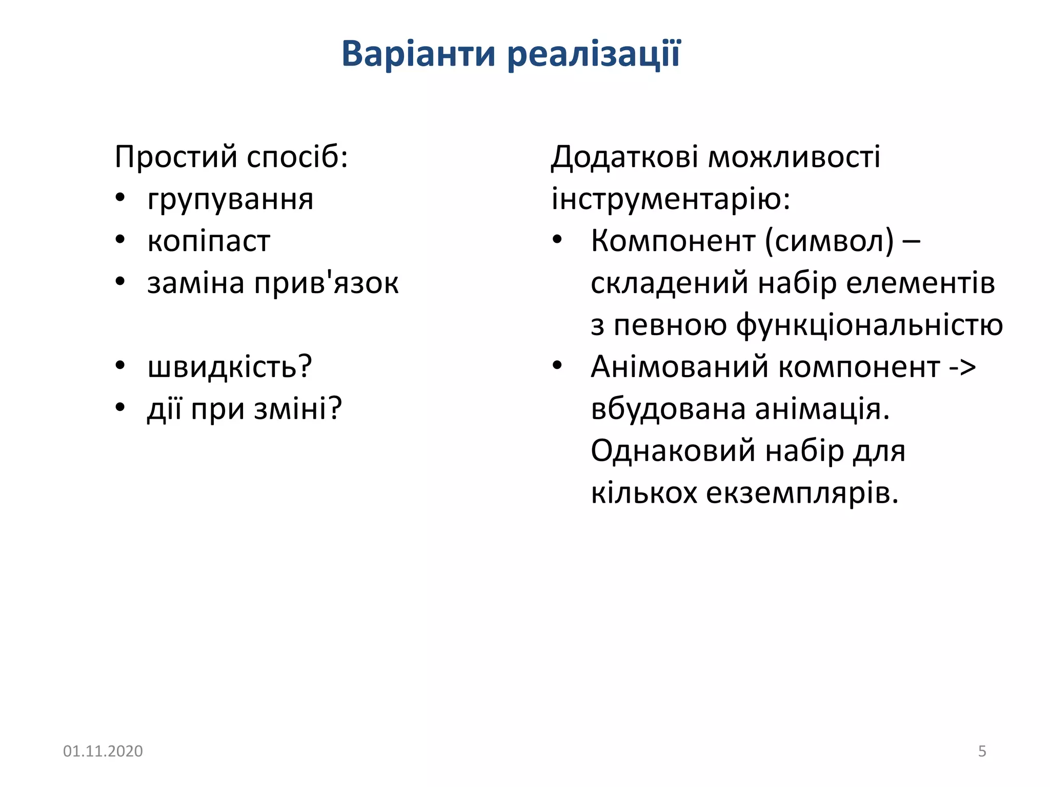 01.11.2020 5
Варіанти реалізації
Простий спосіб:
• групування
• копіпаст
• заміна прив'язок
• швидкість?
• дії при зміні?
Додаткові можливості
інструментарію:
• Компонент (символ) –
складений набір елементів
з певною функціональністю
• Анімований компонент ->
вбудована анімація.
Однаковий набір для
кількох екземплярів.
 